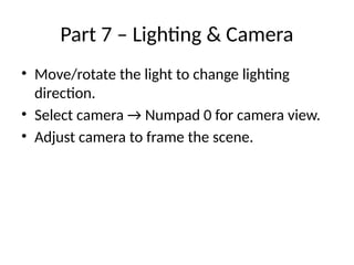 Part 7 – Lighting & Camera
• Move/rotate the light to change lighting
direction.
• Select camera → Numpad 0 for camera view.
• Adjust camera to frame the scene.
 