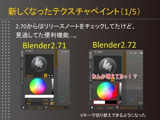 新しくなったテクスチャペイント（1/5）
2.70からはリリースノートをチェックしてたけど、
見逃してた便利機能...。
Blender2.71 Blender2.72
Xキーで切り替えできるようになった
 