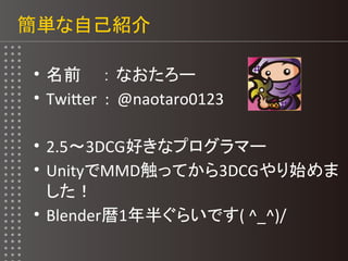 簡単な自己紹介
• 名前 ： なおたろー
• Twiter : @naotaro0123
• 2.5～3DCG好きなプログラマー
• UnityでMMD触ってから3DCGやり始めま
した！
• Blender暦1年半ぐらいです( ^_^)/
 