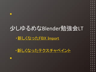 少しゆるめなBlender勉強会LT
　・新しくなったFBX Import
　・新しくなったテクスチャペイント
 