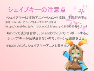 シェイプキーの注意点
・シェイプキーは複数アニメーション作成時、注意が必要
参考：blenderのシェイプキーアニメの注意点
http://ameblo.jp/chicktack123/entry-11860060893.html
・Unityで使う場合は、.blendファイルでインポートすると
　シェイプキーが反映されないので、ボーンと連動させる
・FBX出力なら、シェイプキーアニメも書き出させる
 