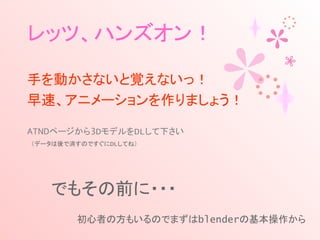 レッツ、ハンズオン！
手を動かさないと覚えないっ！
早速、アニメーションを作りましょう！
ATNDページから3DモデルをDLして下さい
　（データは後で消すのですぐにDLしてね）
でもその前に・・・
　　　　初心者の方もいるのでまずはblenderの基本操作から
 