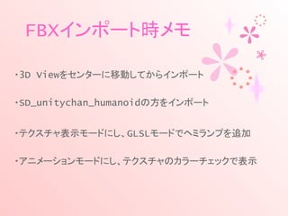 FBXインポート時メモ
・3D Viewをセンターに移動してからインポート
・SD_unitychan_humanoidの方をインポート
・テクスチャ表示モードにし、GLSLモードでヘミランプを追加
・アニメーションモードにし、テクスチャのカラーチェックで表示
 