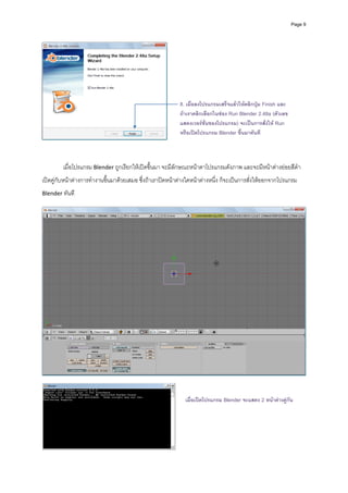 Page 9




                                                               8. เมื่อลงโปรแกรมเสร็จแลวใหคลิกปุม Finish และ
                                                               ถาเราคลิกเลือกในชอง Run Blender 2.48a (ตัวเลข
                                                               แสดงเวอรชั่นของโปรแกรม) จะเปนการสั่งให Run
                                                               หรือเปดโปรแกรม Blender ขึ้นมาทันที
                                                        

 

         เมื่อโปรแกรม Blender ถูกเรียกใหเปดขึ้นมา จะมีลักษณะหนาตาโปรแกรมดังภาพ และจะมีหนาตางยอยสีดํา
เปดคูกับหนาตางการทํางานขึ้นมาดวยเสมอ ซึ่งถาเราปดหนาตางใดหนาตางหนึ่ง ก็จะเปนการสั่งใหออกจากโปรแกรม 
Blender ทันที 




                                                                                                                        



                                                                 เมื่อเปดโปรแกรม Blender จะแสดง 2 หนาตางคูกน
                                                                                                               ั




                                                            
 