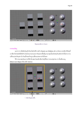 Page 99




                                                                                                                      
 
                                               วัตถุจะยกเลิกการ Parent

การรวมวัตถุ 
         นอกจากการยึดติดวัตถุเขาดวยกันดวยวิธีการสราง Parent และ Children แลว เรายังสามารถเลือกใหวัตถุที่
เราเลือกในวิวพอรตยึดติดกัน โดยโปรแกรมจะมองวาวัตถุหลายชิ้นที่ถูกรวมกลุมนั้นเปนวัตถุกอนเดียวกัน ซึ่งไมวาเราจะ
เปลี่ยนแปลงวัตถุอยางไร วัตถุทั้งหมดก็จะถูกเปลี่ยนแปลงตามกันทั้งหมด  
         วิธีการรวมกลุมวัตถุเราจะใชคําสั่ง Join โดยคลิกเลือกวัตถุที่ตองการรวมกลุมกอน จากนั้นเลือกเมนู 
Oblect>Join Object หรือกดคีย <Ctrl+J> 




                                                                                                                      

                           1. เลือกวัตถุหลายชิ้น
                                                           
                                                           
                                                           
 