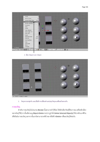 Page 100




                                                                                                                   

                 2. เลือก Object>Join Object




        3. วัตถุจะรวมกลุมกัน และเมื่อมีการเปลี่ยนตําแหนงทุกวัตถุจะเคลื่อนยายตามกัน

การลบวัตถุ 
           สําหรับการลบวัตถุในโปรแกรม Blender นั้นสามารถทําไดโดย ใหคลิกเลือกวัตถุที่ตองการลบ (หรือคลิกเลือก
หลายวัตถุก็ได) จากนั้นเลือกเมนู Object>Delete จะปรากฏคําสั่ง Delete Selected Object(s) ใหเราคลิกเมาสซาย
เพื่อยืนยันการลบวัตถุ นอกจากนั้นเรายังสามารถกดคีย <x> หรือคีย <Delete> เพื่อลบวัตถุไดเชนกัน 
         
 