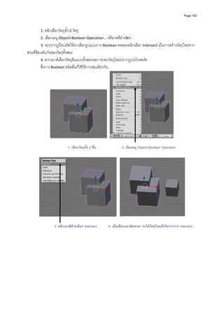 Page 102




        1. คลิกเลือกวัตถุทั้ง 2 วัตถุ 
        2. เลือกเมนู Object>Boolean Operation... หรือกดคีย <W> 
        3. จะปรากฏปอบอัพใหเราเลือกรูปแบบการ Boolean ทดลองคลิกเลือก Intersect เปนการสรางวัตถุใหมจาก
สวนที่ซอนทับกันของวัตถุทั้งสอง 
          4. ลากเมาสเลือกวัตถุตนแบบทั้งสองออก จะพบวัตถุใหมปรากฏบนวิวพอรต  
          ซึ่งการ Boolean ชนิดอื่นก็ใชวิธีการเชนเดียวกัน 




                                                                                                       

                            1. เลือกวัตถุทั้ง 2 ชิ้น             2. เลือกเมนู Object>Boolean Operation




                  3. คลิกเมาสซายเลือก Intersect       4. เมื่อเลื่อนเมาสออกมา จะไดวตถุใหมที่เกิดจากการ intersect
                                                                                       ั
 