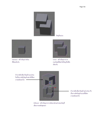 Page 103




                                                                           วัตถุตนแบบ




Intersect : สรางวัตถุจากสวน                                        Union : สรางวัตถุจากการ
ที่ซอนทับกัน                                                        รวมวัตถุที่เลือกใหวัตถุเปนชิน
                                                                                                   ้
                                                                     เดียวกัน




     ถาเราคลิกเลือกวัตถุดานบนกอน
     จึงเปนการตัดวัตถุดานลางที่เลือก
     ภายหลังออกไป




                                                                                                       ถาเราคลิกเลือกวัตถุดานลางกอน จึง
                                                                                                       เปนการตัดวัตถุดานบนที่เลือก
                                                                                                                       
                                                                                                       ภายหลังออกไป


                                     Different : สรางวัตถุจากการตัดเอาสวนตางของวัตถุที่
                                     เลือกภายหลังสุดออก
 