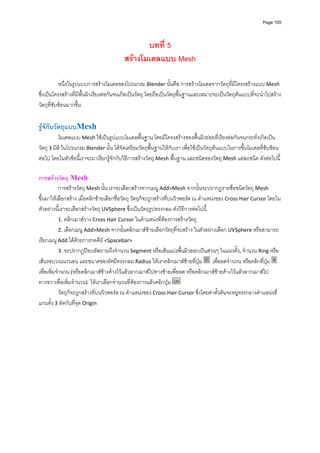 Page 105




                                                บทที่ 5
                                         สรางโมเดลแบบ Mesh

           หนึ่งในรูปแบบการสรางโมเดลของโปรแกรม Blender นั้นคือ การสรางโมเดลจากวัตถุที่มีโครงสรางแบบ Mesh 
ซึ่งเปนโครงสรางที่มีพื้นผิวเรียงตอกันจนเกิดเปนวัตถุ โดยถือเปนวัตถุพื้นฐานและเหมาะจะเปนวัตถุตนแบบที่จะนําไปสราง
วัตถุที่ซับซอนมากขึ้น 
 
รูจักับวัตถุแบบMesh 
            โมเดลแบบ Mesh ใชเปนรูปแบบโมเดลพื้นฐาน โดยมีโครงสรางของพื้นผิวยอยที่เรียงตอกันจนกระทั่งเกิดเปน
วัตถุ 3 มิติ ในโปรแกรม Blender นั้น ไดจัดเตรียมวัตถุพื้นฐานใหกับเรา เพื่อใชเปนวัตถุตนแบบในการขึ้นโมเดลที่ซบซอน
ตอไป โดยในหัวขอนี้เราจะมาเรียกรูจักกับวิธีการสรางวัตถุ Mesh พื้นฐาน และชนิดของวัตถุ Mesh แตละชนิด ดังตอไปนี้ 
 
การสรางวัตถุ Mesh 
            การสรางวัตถุ Mesh นั้น เราจะเลือกสรางจากเมนู Add>Mesh จากนั้นจะปรากฏรายชื่อชนิดวัตถุ Mesh 
ขึ้นมาใหเลือกสราง เมื่อคลิกซายเลือกชื่อวัตถุ วัตถุก็จะถูกสรางที่บนวิวพอรต ณ ตําแหนงของ Cross Hair Cursor โดยใน
ตัวอยางนี้เราจะเลือกสรางวัตถุ UVSphere ซึ่งเปนวัตถุรูปทรงกลม ดังวิธีการตอไปนี ้
            1. คลิกเมาสวาง Cross Hair Cursor ในตําแหนงที่ตองการสรางวัตถุ 
            2. เลือกเมนู Add>Mesh จากนั้นคลิกเมาสซายเลือกวัตถุที่จะสราง ในตัวอยางเลือก UVSphere หรือสามารถ
เรียกเมนู Add ไดดวยการกดคีย <Spacebar> 
            3. จะปรากฏปอบอัพถามถึงจํานวน Segment หรือเสนแบงพื้นผิวออกเปนสวนๆ ในแนวตั้ง, จํานวน Ring หรือ
เสนรอบวงแนวนอน และขนาดของรัศมีทรงกลม Radius ใหเราคลิกเมาสซายที่ปุม    เพื่อลดจํานวน หรือคลิกที่ปุม    
เพื่อเพิ่มจํานวน (หรือคลิกเมาสซางคางไวแลวลากเมาสไปทางซายเพื่อลด หรือคลิกเมาสซายคางไวแลวลากเมาสไป
ทางขวาเพื่อเพิ่มจํานวน)  ใหเราเลือกจํานวนที่ตองการแลวคลิกปุม   
            วัตถุก็จะถูกสรางที่บนวิวพอรต ณ ตําแหนงของ Cross Hair Cursor ซึ่งโดยคาตั้งตนจะอยูตรงกลางตําแหนงที่
แกนทั้ง 3 ตัดกันที่จุด Origin 
 
 
 
 
 
 
 
 
 
 
 
 
 
 
 