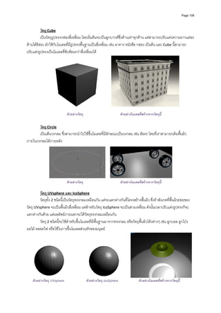 Page 108




          วัตถุ Cube 
          เปนวัตถุรูปทรงกลองสี่เหลี่ยม โดยเริ่มตนจะเปนลูกบากศซึ่งดานเทาทุกดาน แตสามารถปรับแตงความยาวแตละ
ดานไดอิสระ มักใชกับโมเดลที่มีรูปทรงพื้นฐานเปนสี่เหลี่ยม เชน อาคาร หนังสือ กลอง เปนตน และ Cube นี้สามารถ
ปรับแตงรูปทรงเปนโมเดลที่ซับซอนกวาสี่เหลี่ยมได 




                                                                                                                    
                                                                
                             ตัวอยางวัตถุ                             ตัวอยางโมเดลทีสรางจากวัตถุนี้
                                                                                      ่

       วัตถุ Circle 
       เปนเสนวงกลม ซึ่งสามารถนําไปใชขึ้นโมเดลที่มีลักษณะเปนวงกลม เชน ลอรถ โดยที่เราสามารถเติมพื้นผิว
ภายในวงกลมไดภายหลัง  




                                                                                                                
                             ตัวอยางวัตถุ                             ตัวอยางโมเดลทีสรางจากวัตถุนี้
                                                                                      ่
          
         วัตถุ UVsphere และ IcoSphere  
         วัตถุทั้ง 2 ชนิดนี้เปนวัตถุทรงกลมเหมือนกัน แตจะแตกตางกันที่โครงสรางพื้นผิว ซึ่งถาสังเกตที่พื้นผิวยอยของ
วัตถุ UVsphere จะเปนพื้นผิวสี่เหลี่ยม แตสําหรับวัตถุ IcoSphere จะเปนสามเหลี่ยม ดังนั้นเวลาปรับแตงรูปทรงก็จะ
แตกตางกันดวย แตผลลัพธภายนอกจะไดวัตถุทรงกลมเหมือนกัน  
         วัตถุ 2 ชนิดนี้จะใชสําหรับขึ้นโมเดลที่มีพื้นฐานมาจากทรงกลม หรือวัตถุพื้นผิวโคงตางๆ เชน ลูกบอล ลูกโปง 
ผลไม หลอดไฟ หรือใชในการขึ้นโมเดลสวนหัวของมนุษย 




                                                                                                                              
    ตัวอยางวัตถุ UVsphere                   ตัวอยางวัตถุ IcoSphere                ตัวอยางโมเดลที่สรางจากวัตถุนี้
 