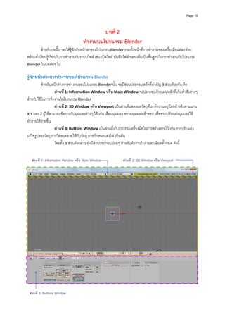 Page 10




                                               บทที่ 2
                                      ทํางานบนโปรแกรม Blender
          สําหรับบทนี้เราจะไดรูจักกับหนาตาของโปรแกรม Blender รวมทั้งหนาที่การทํางานของเครื่องมือแตละสวน 
พรอมทั้งเรียนรูเกี่ยวกับการทํางานกับระบบไฟล เชน เปดไฟล บันทึกไฟล ฯลฯ เพื่อเปนพื้นฐานในการทํางานกับโปรแกรม 
Blender ในบทตอๆ ไป  
          
รูจักหนาตางการทํางานของโปรแกรม Blender 
         สําหรับหนาตางการทํางานของโปรแกรม Blender นั้น จะมีสวนประกอบหลักที่สําคัญ 3 สวนดวยกัน คือ 
                   สวนที่ 1: Information Window หรือ Main Window จะประกอบดวยเมนูหลักที่เก็บคําสั่งตางๆ 
สําหรับใชในการทํางานในโปรแกรม Blender 
                   สวนที่ 2: 3D Window หรือ Viewport เปนสวนที่แสดงผลวัตถุที่เราทํางานอยู โดยอางอิงตามแกน 
X Y และ Z ผูใชสามารถจัดการกับมุมมองตางๆ ได เชน เลื่อนมุมมอง ขยายมุมมองเขาออก เพื่อชวยปรับแตงมุมมองให
ทํางานไดงายขึ้น 
                   สวนที่ 3: Buttons Window เปนสวนที่เก็บรวบรวมเครื่องมือในการสรางงานไว เชน การปรับแตง
แกไขรูปทรงวัตถุ การใสลวดลายใหกับวัตถุ การกําหนดแสงไฟ เปนตน  
                   โดยทั้ง 3 สวนดังกลาว ยังมีสวนประกอบยอยๆ สําหรับทํางานในรายละเอียดทั้งหมด ดังนี้ 
            
            
   สวนที่  1: Information Window หรือ Main Window              สวนที่ 2: 3D Window หรือ Viewport
            




          
 สวนที่ 3: Buttons Window
 