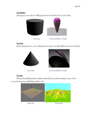 Page 109




        วัตถุ Cylinder 
        เปนวัตถุรูปทรงกระบอก ซึ่งสามารถใชขึ้นรูปโมเดลจําพวกเสาไฟ ตนไม ขวดน้ํา กระปอง เปนตน 




                                                                                                 
                                                           
                                    ตัวอยางวัตถุ             ตัวอยางโมเดลทีสรางจากวัตถุนี้
                                                                             ่
                                                           
        วัตถุ Cone 
        มีลักษณะเปนวัตถุทรงกรวย เราสามารถขึ้นโมเดลจําพวกหลังคา จรวด หรือวัตถุที่มีปลายแหลมตางๆ ได เปนตน 




                                                                                                     
                                                           
                          ตัวอยางวัตถุ                       ตัวอยางโมเดลทีสรางจากวัตถุนี้
                                                                             ่

       วัตถุ Grid 
       มีลักษณะเปนแผนสี่เหลี่ยมเหมือนกับ Plane แต Grid นั้นจะประกอบดวยจุด Vertex จํานวนมาก ซึ่งเรา
สามารถปรับแตงจุดแตละจุดเพื่อใหไดรูปทรงที่ตองการได 




                                                                                                     
                          ตัวอยางวัตถุ                                 ตัวอยางโมเดล

         
         
         
         
         
 