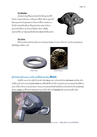 Page 110



            วัตถุ Monkey  
            เปนวัตถุสําเร็จรูปที่มีรูปทรงเปนหนาลิง ซึ่งเปนรูปทรงที่ใช
สําหรับการทดสอบเรื่องแสงเงา หรือลวดลายพื้นผิว เนื่องจากรูปทรงนี้
มีซอกมุมและสวนเวานูนพอสมควร จึงสะดวกใชในการทดสอบบาง
เรื่องไดงายโดยไมตองเสียเวลาขึ้นรูปโมเดลใหม แตอยางไรก็ตาม 
รูปทรงหนาลิงนี้สามารถปรับแตงแกไขไดหากตองการใชเพื่อ
จุดประสงคอื่น เพราะมีคุณสมบัติเหมือนวัตถุ Mesh ชนิดอื่นๆเชนกัน 
           
           
           วัตถุ Torus 
           มีลักษณะเปนหวงคลายทรงโดนัท ประกอบดวยจุด Vertex จํานวนมาก ซึ่งเราสามารถปรับแตงจุดแตละจุด
เพื่อใหไดรูปทรงที่ตองการได 




                                                                                                   
                                ตัวอยางวัตถุ                                ตัวอยางโมเดล


รูจักกับโครงสรางและการปรับแตงพืนผิวของวัตถุ Mesh 
                                  ้
          หัวขอนี้เราจะมาทําความรูจักกับโครงสรางวัตถุ Mesh และการปรับแตงวัตถุใน Edit Mode โดยเมื่อเราสราง
วัตถุขึ้นมาแลว โปรแกรมจะเขาสู Edit Mode อยางอัติโนมัติ ซึ่งจะทําใหเรามองเห็นสวนประกอบยอยของวัตถุไดชัดเจน 
และจากนี้ไปเราก็สามารถปรับแตงวัตถุจากสวนประกอบยอยของวัตถุได โดยมีทั้งหมด 3 สวนดวยกัน คือ จุด (Vertex), 
เสนขอบ (Edge) และพื้นผิวยอย (Face) สังเกตุวาสวนที่เราเลือกจะมี Highlight สีมวงแสดงบริเวณที่เราเลือก




                                                                        จุด (Vertex) จุดที่ถูกเลือกจะกลายเปนสีเหลือง
 