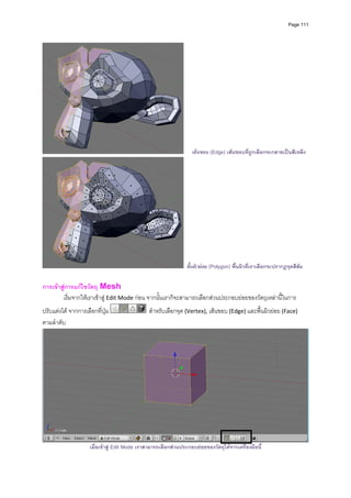 Page 111




                                                                   เสนขอบ (Edge) เสนขอบที่ถกเลือกจะกลายเปนสีเหลืง
                                                                                             ู




                                                                 พื้นผิวยอย (Polygon) พื้นผิวที่เราเลือกจะปรากฏจุดสีสม

การเขาสูการแกไขวัตถุ Mesh 
        เริ่มจากใหเราเขาสู Edit Mode กอน จากนั้นเราก็จะสามารถเลือกสวนประกอบยอยของวัตถุเหลานี้ในการ
ปรับแตงได จากการเลือกที่ปุม                  สําหรับเลือกจุด (Vertex), เสนขอบ (Edge) และพื้นผิวยอย (Face) 
ตามลําดับ 




                                                                                                                            
                     เมื่อเขาสู Edit Mode เราสามารถเลือกสวนประกอบยอยของวัตถุไดจากเครื่องมือนี้
 