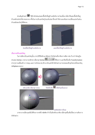 Page 112




         สวนสัญลักษณ     ใชสําหรับซอน/แสดงพื้นผิวที่อยูดานหลังดังภาพ โดยเมื่อเราเลือกใหแสดงพื้นผิวที่อยู
ดานหลังจะชวยใหเราสะดวกมากขึ้นในการปรับแตงวัตถุในระดับยอย ซึ่งจะทําใหเรามองเห็นความเปลี่ยนแปลงในสวน
ดานหลังของวัตถุไดชัดเจน 




                                                                                                            
                   ซอนพื้นผิวที่อยูดานหลังดังภาพ
                                                                       แสดงพื้นผิวทีอยูดานหลังดังภาพ
                                                                                      ่

เริ่มการปรับแตงวัตถุ 
         ในการเลือกปรับแตงวัตถุนั้น เราจะใชวิธีคลิกเมาสปุมขวาไปยังสวนที่เราตองการเลือก เชน ถาเรากําลังอยูใน
สวนของ Vertex  เราสามารถคลิกขวาเลือกจุด Vertex                    ที่ตองการ และใชเครื่องมือ Transformation 
ตางๆ (การเคลื่อนยาย การหมุน และการปรับขนาด) เขามาปรับแตงได ดังตัวอยางเราจะทดลองดึงจุดใดจะหนึ่งของวัตถุ 
UVSphere ออกมา  




                                                                                                            
                   คลิกเมาสขวาเลือกจุด Vertex           ใชเครื่องมือ       เพื่อดึงจุดนั้นออกมา




                                                                         ผลลัพธหลังการดึงจุด
          เราสามารถเลือกจุดเพิ่มไดดวยการกดคีย <Shift> คางไวแลวคลิกเมาสขวาเลือกจุดอื่นเพิ่มเรื่อยๆ ตามตองการ 
ดังตัวอยาง 
 