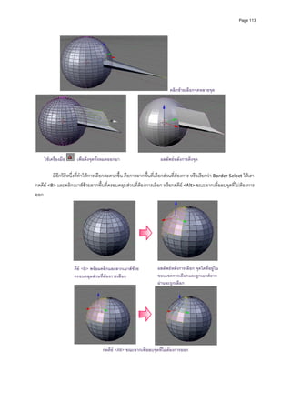 Page 113




                                                                         คลิกซายเลือกจุดหลายจุด




     ใชเครื่องมือ    เพื่อดึงจุดทั้งหมดออกมา                       ผลลัพธหลังการดึงจุด

         มีอีกวิธีหนึ่งที่ทําใหการเลือกสะดวกขึ้น คือการลากพื้นที่เลือกสวนที่ตองการ หรือเรียกวา Border Select ใหเรา
กดคีย <B> และคลิกเมาสซายลากพื้นที่ครอบคลุมสวนที่ตองการเลือก หรือกดคีย  <Alt> ขณะลากเพื่อลบจุดที่ไมตองการ
ออก 




                                                                                                    
                                                            
                     คีย <B> พรอมคลิกและลากเมาสซาย            ผลลัพธหลังการเลือก จุดใดที่อยูใน
                     ครอบคลุมสวนทีตองการเลือก
                                    ่                             ขอบเขตการเลือกและถูกเมาสลาก
                                                                  ผานจะถูกเลือก




                                    กดคีย <Alt> ขณะลากเพื่อลบจุดที่ไมตองการออก
 
