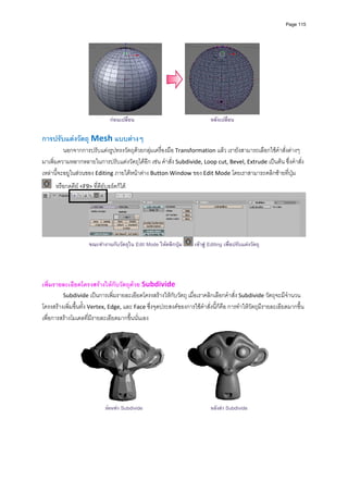 Page 115




                                กอนเปลี่ยน                                 หลังเปลี่ยน
          
การปรับแตงวัตถุ Mesh แบบตางๆ
          นอกจากการปรับแตงรูปทรงวัตถุดวยกลุมเครื่องมือ Transformation แลว เรายังสามารถเลือกใชคําสั่งตางๆ 
มาเพิ่มความหลากหลายในการปรับแตงวัตถุไดอีก เชน คําสั่ง Subdivide, Loop cut, Bevel, Extrude เปนตน ซึ่งคําสั่ง
เหลานี้จะอยูในสวนของ Editing ภายใตหนาตาง Button Window ของ Edit Mode โดยเราสามารถคลิกซายที่ปุม 
       หรือกดคีย <F9> ที่คียบอรดก็ได 




                                                                                                                           
                      ขณะทํางานกับวัตถุใน Edit Mode ใหคลิกปุม     เขาสู Editing เพื่อปรับแตงวัตถุ

 
 
เพิ่มรายละเอียดโครงสรางใหกับวัตถุดวย Subdivide 
         Subdivide เปนการเพิ่มรายละเอียดโครงสรางใหกับวัตถุ เมื่อเราคลิกเลือกคําสั่ง Subdivide วัตถุจะมีจํานวน
โครงสรางเพิ่มขึ้นทั้ง Vertex, Edge, และ Face ซึ่งจุดประสงคของการใชคําสั่งนี้ก็คือ การทําใหวัตถุมีรายละเอียดมากขึ้น 
เพื่อการสรางโมเดลที่มีรายละเอียดมากขึ้นนั่นเอง 




                                                                                                          
                              กอนทํา Subdivide                             หลังทํา Subdivide
 