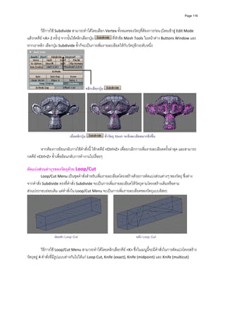 Page 116




         วิธีการใช Subdivide สามารถทําไดโดยเลือก Vertex ทั้งหมดของวัตถุที่ตองการกอน (โดยเขาสู Edit Mode 
แลวกดคีย <A> 2 ครั้ง) จากนั้นใหคลิกเลือกปุม          ที่หัวขอ Mesh Tools ในหนาตาง Buttons Window และ
หากเราคลิก เลือกปุม Subdivide ซ้ําก็จะเปนการเพิ่มรายละเอียดใหกับวัตถุอีกระดับหนึ่ง 




                                            คลิกเลือกปุม




                            เมื่อคลิกปุม                   ซ้ําวัตถุ Mesh จะยิ่งละเอียดมากยิ่งขึ้น

         หากตองการยอนกลับการใชคําสั่งนี้ ใหกดคีย <Ctrl+Z> เพื่อยกเลิกการเพิ่มรายละเอียดครั้งลาสุด และสามารถ
กดคีย <Ctrl+Z> ซ้ําเพื่อยอนกลับการทํางานไปเรื่อยๆ 
          
ตัดแบงสวนตางๆของวัตถุดวย Loop/Cut 
          Loop/Cut Menu เปนชุดคําสั่งสําหรับเพิ่มรายละเอียดโครงสรางดวยการตัดแบงสวนตางๆ ของวัตถุ ซึ่งตาง
จากคําสั่ง Subdivide ตรงที่คําสั่ง Subdivide จะเปนการเพิ่มรายละเอียดใหวัตถุตามโครงสรางเดิมหรือตาม
สวนประกอบยอยเดิม แตคําสั่งใน Loop/Cut Menu จะเปนการเพิ่มรายละเอียดของวัตถุแบบอิสระ 




                                                                                                            
                  กอนทํา Loop Cut                                                  หลัง Loop Cut

           วิธีการใช Loop/Cut Menu สามารถทําไดโดยคลิกเลือกคีย <K> ซึ่งในเมนูนี้จะมีคําสั่งในการตัดแบงโครงสราง
วัตถุอยู 4 คําสั่งที่มีรูปแบบตางกันไปไดแก Loop Cut, Knife (exact), Knife (midpoint) และ Knife (multicut) 
 