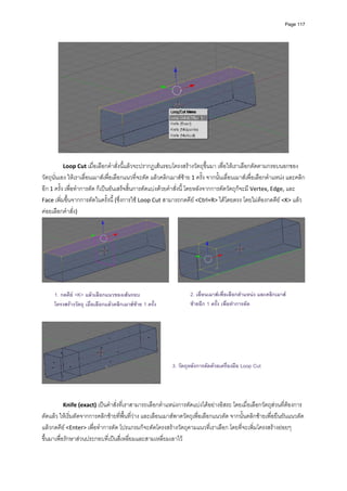 Page 117




                                                                                                                       
                                                               
         Loop Cut เมื่อเลือกคําสั่งนี้แลวจะปรากฏเสนรอบโครงสรางวัตถุขึ้นมา เพื่อใหเราเลือกตัดตามกรอบนอกของ
วัตถุนั่นเอง ใหเราเลื่อนเมาสเพื่อเลือกแนวที่จะตัด แลวคลิกเมาสซาย 1 ครั้ง จากนั้นเลื่อนเมาสเพื่อเลือกตําแหนง และคลิก
อีก 1 ครั้ง เพื่อทําการตัด ก็เปนอันเสร็จสิ้นการตัดแบงดวยคําสั่งนี ้ โดยหลังจากการตัดวัตถุก็จะมี Vertex, Edge, และ 
Face เพิ่มขึ้นจากการตัดในครั้งนี้ (ซึ่งการใช Loop Cut สามารถกดคีย <Ctrl+R> ไดโดยตรง โดยไมตองกดคีย <K> แลว
คอยเลือกคําสั่ง) 




                                                                                                                              
                                                               
     1. กดคีย <K> แลวเลือกแนวของเสนรอบ
                                                                      2. เลื่อนเมาสเพื่อเลือกตําแหนง และคลิกเมาส
         
     โครงสรางวัตถุ เมื่อเลือกแลวคลิกเมาสซาย 1 ครั้ง               ซายอีก 1 ครั้ง เพื่อทําการตัด
         
         




                                                              3. วัตถุหลังการตัดดวยเครื่องมือ Loop Cut

                                                           
 
 
         Knife (exact) เปนคําสั่งที่เราสามารถเลือกตําแหนงการตัดแบงไดอยางอิสระ โดยเมื่อเลือกวัตถุสวนที่ตองการ
ตัดแลว ใหเริ่มตัดจากการคลิกซายที่พื้นที่วาง และเลือนเมาสพาดวัตถุเพื่อเลือกแนวตัด จากนั้นคลิกซายเพื่อยืนยันแนวตัด 
แลวกดคีย <Enter> เพื่อทําการตัด โปรแกรมก็จะตัดโครงสรางวัตถุตามแนวที่เราเลือก โดยที่จะเพิ่มโครงสรางยอยๆ 
ขึ้นมาเพื่อรักษาสวนประกอบที่เปนสี่เหลี่ยมและสามเหลี่ยมเอาไว 
 