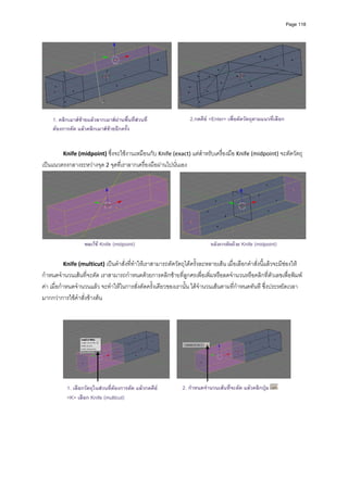 Page 118




                                                                                                                            
                                                              
    1. คลิกเมาสซายแลวลากเมาสผานพื้นที่สวนที่
                                                                    2.กดคีย <Enter> เพื่อตัดวัตถุตามแนวที่เลือก
    ตองการตัด แลวคลิกเมาสซายอีกครั้ง
          
                                                        
          
         Knife (midpoint) ซึ่งจะใชงานเหมือนกับ Knife (exact) แตสําหรับเครื่องมือ Knife (midpoint) จะตัดวัตถุ
เปนแนวตรงกลางระหวางจุด 2 จุดที่เราลากเครื่องมือผานไปนั่นเอง 




                                                                                                                                
                  ขณะใช Knife (midpoint)                                      หลังการตัดดวย Knife (midpoint)

         Knife (multicut) เปนคําสั่งที่ทําใหเราสามารถตัดวัตถุไดครั้งละหลายเสน เมื่อเลือกคําสั่งนี้แลวจะมีชองให
กําหนดจํานวนเสนที่จะตัด เราสามารถกําหนดดวยการคลิกซายที่ลูกศรเพื่อเพิ่มหรือลดจํานวนหรือคลิกที่ตัวเลขเพื่อพิมพ
คา เมื่อกําหนดจํานวนแลว จะทําใหในการสั่งตัดครั้งเดียวของเรานั้น ไดจํานวนเสนตามที่กําหนดทันที ซึ่งประหยัดเวลา
มากกวาการใชคําสั่งขางตน 
          
                                                              




                                                                                                                      
          
           1. เลือกวัตถุในสวนทีตองการตัด แลวกดคีย
                                ่                                 2. กําหนดจํานวนเสนที่จะตัด แลวคลิกปุม
           <K> เลือก Knife (multicut)
          
 