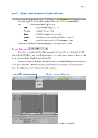 Page 11




สวนที 1: Information Window หรือ Main Window 
      ่
 
                                                                                                                  
          เปนสวนของเมนูหลักที่ประกอบดวยคําสั่งตางๆ สําหรับใชในการทํางานในโปรแกรม Blender ไดแก  
          File             สําหรับทํางานกับไฟลงานในรูปแบบตางๆ 
                   Add               สําหรับเพิ่มหรือสรางวัตถุในงาน 3 มิต ิ
                   Timeline          สําหรับใชสรางการเคลื่อนไหว 
                   Game              สําหรับใชสรางเกมและการทํางานของเกม 
                   Render            สําหรับควบคุมการประมวลผลชิ้นงานหรือที่เรียกวา “เรนเดอร” 
                   Help              รวบรวมวิธีการใชงานโปรแกรม การใชงานคียลัดตางๆ เปนตน  
          โดยนอกเหนือจากคําสั่งเหลานี้ Information Window ยังมีสวนประกอบอื่นๆ อีก ดังนี้ 
 
Screen Selector                                            
         สวนของ Screen Selector จะเปนโหมดที่แสดงรูปแบบของหนาตางในการทํางาน ซึ่งเปนรูปแบบสําเร็จรูปที่
โปรแกรมจัดเตรียมไวใหเลือกใช โดยเราจะใชเลือกใหเหมาะสมกับการทํางานเพื่ออํานวยความสะดวกเทานั้น นอกจากนั้น
ยังสามารถปรับแตง เพิ่มเติม แกไขหรือสรางรูปแบบใหมเองก็ได 
         ดังตัวอยาง เมื่อเราคลิกปุม  ที่ Screen Selector โปรแกรมจะแสดงปอบอัพใหเราเลือกรูปแบบของหนาตางการ
ทํางาน เชน ถาเราคลิกเลือก 1‐Animation โปรแกรมก็จะจัดหนาจอใหเหมาะกับสรางการเคลื่อนไหว และถาเราคลิก
เลือก 2‐Model โปรแกรมจะจัดหนาจอใหเหมาะกับการสรางโมเดลนั่นเอง  
           
           
  1.คลิกปุม
                                                  2. คลิกเลือก 1-Animation เพื่อเรียกรูปแบบ




                                                                                                                  
 




                                                                        หนาจอสรางการเคลื่อนไหว
 