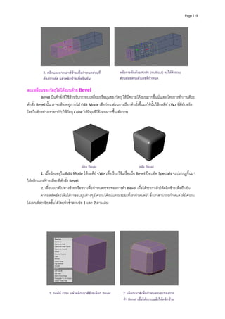 Page 119




                                                                                                                  
          
           3. คลิกและลากเมาสซายเพื่อกําหนดสวนที่              หลังการตัดดวย Knife (multicut) จะไดจํานวน
           ตองการตัด แลวคลิกซายเพื่อยืนยัน                    สวนยอยตามตัวเลขที่กําหนด
                                                             
ลบเหลี่ยมของวัตถุใหโคงมนดวย Bevel 
          Bevel ปนคําสั่งที่ใชสําหรับการลบเหลี่ยมหรือมุมของวัตถุ ใหมีความโคงมนมากขึ้นนั่นเอง โดยการทํางานดวย
คําสั่ง Bevel นั้น เราจะตองอยูภายใต Edit Mode เสียกอน สวนการเรียกคําสั่งขึ้นมาใชนั้นใหกดคีย <W> ที่คียบอรด 
โดยในตัวอยางเราจะปรับใหวัตถุ Cube ใหมีมุมที่โคงมนมากขึ้น ดังภาพ 
          




                                                                                                    
                                      กอน Bevel                              หลัง Bevel
         1. เมื่อวัตถุอยูใน Edit Mode ใหกดคีย <W> เพื่อเรียกใชเครื่องมือ Bevel ปอบอัพ Specials จะปรากฏขึ้นมา 
ใหคลิกเมาสซายเลือกที่คําสั่ง Bevel 
          2. เลื่อนเมาสไปทางซายหรือขวาเพื่อกําหนดระยะของการทํา Bevel เมื่อไดระยะแลวใหคลิกซายเพื่อยืนยัน 
          จากผลลัพธจะเห็นไดวาขอบมุมตางๆ มีความโคงมนตามระยะที่เรากําหนดไว ซึ่งเราสามารถกําหนดใหมีความ
โคงมนที่ละเอียดขึ้นไดโดยทําซ้ําตามขอ 1 และ 2 ตามเดิม 



                                                             




               1. กดคีย <W> แลวคลิกเมาสซายเลือก Bevel          2. เลือกเมาสเพื่อกําหนดระยะของการ
                                                                   ทํา Bevel เมื่อไดระยะแลวใหคลิกซาย
 