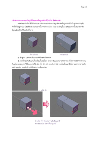 Page 120



                                                             
                                                            
                                                            
ปรับสวนประกอบของวัตถุใหยืดออกหรือถูกผลักเขาไปดวย Extrude  
            Extrude เปนคําสั่งที่ใชสําหรับปรับแตงสวนประกอบของวัตถุใหขยายหรือถูกผลักเขาไปในรูปแบบตางๆ ซึ่ง
คําสั่งนี้จะอยูภายใต Edit Mode ในตัวอยางนี ้ เราจะทําการเลือก Face ของวัตถุขึ้นมา 1 Face จากนั้นเรียกใชคําสั่ง 
Extrude เพื่อใหไดผลลัพธดังภาพ  




                                                                                                          
                            กอน Extrude                                      หลัง Extrude
         1. เขาสูการ Extrude ดวยการกดคีย <E> ที่คียบอรด      
         2. จากนั้นจะเห็นเสนแกนที่จะเลื่อนพื้นผิวขึ้นมา เราอาจใชแนวแกนตามทิศทางของพื้นผิว หรือล็อคการทํางาน
กับแตละแกนตองการไดดวยการกดคีย <X> <Y> หรือ <Z> ตามตองการได จากนั้นเลื่อนเมาสเพื่อกําหนดการขยายหรือ
หดเขาของวัตถุ และคลิกซายเพื่อยืนยันการเปลี่ยนแปลง 




                                           1. กดคีย <E>




                                                                                                                       
                                                            
                                    2. กดคีย <Y> ล็อกแกน Y แลวเลื่อนเมาส
                                    ทําการ Extrude เฉพาะพื ้นที่ๆ เลือก
                                                            
                                                            
 