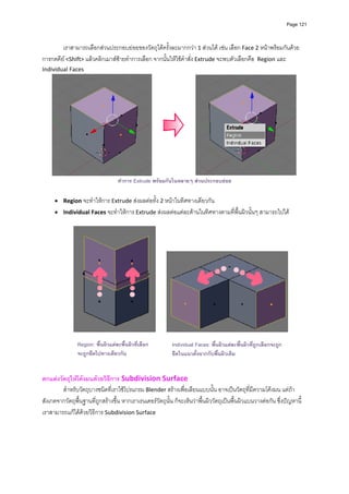 Page 121




        เราสามารถเลือกสวนประกอบยอยของวัตถุไดครั้งละมากกวา 1 สวนได เชน เลือก Face 2 หนาพรอมกันดวย
การกดคีย <Shift> แลวคลิกเมาสซายทําการเลือก จากนั้นใหใชคําสั่ง Extrude จะพบตัวเลือกคือ  Region และ 
Individual Faces  




                                                                                                                           
                                   ทําการ Extrude พรอมกันในหลายๆ สวนประกอบยอย

     • Region จะทําใหการ Extrude สงผลตอทั้ง 2 หนาในทิศทางเดียวกัน 
     • Individual Faces จะทําใหการ Extrude สงผลตอแตละดานในทิศทางตามที่พื้นผิวนั้นๆ สามารถไปได 
      




                                                                                                                       

                Region: พื้นผิวแตละพื้นผิวที่เลือก           Individual Faces: พื้นผิวแตละพื้นผิวที่ถูกเลือกจะถูก
                                                                
                จะถูกยืดไปทางเดียวกัน                         ยื ดในแนวตั้งฉากกับพื้นผิวเดิม
                                                                
                                                                
ตกแตงวัตถุใหโคงมนดวยวิธีการ Subdivision Surface
        สําหรับวัตถุบางชนิดที่เราใชโปรแกรม Blender สรางเพื่อเลียนแบบนั้น อาจเปนวัตถุที่มีความโคงมน แตถา
สังเกตจากวัตถุพื้นฐานที่ถูกสรางขึ้น หากเราเรนเดอรวัตถุนั้น ก็จะเห็นวาพื้นผิววัตถุเปนพื้นผิวแบนวางตอกัน ซึ่งปญหานี้
เราสามารถแกไดดวยวิธีการ Subdivision Surface 
 