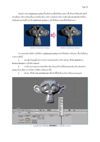 Page 122




          โดยหลักการของ Subdivision Surface นี้จะเพิ่มจํานวนพื้นผิวใหหนาแนนมากขึ้น ซึ่งจะทําใหโครงสรางเดิมที่
เปนเหลี่ยมมากมีความโคงมนขึ้นตามระดับที่เราตองการได จากรูปตัวอยางเปนการเปรียบเทียบวัตถุชนิดเดียวกันที่เปน
วัตถุตนฉบับและวัตถุที่ผานคําสั่ง Subdivision Surface มาแลว ซึ่งใหผลการแสดงพื้นผิวที่นุมนวลกวา 
          




                                                                                                           
                           กอนทําการ Subdivision Surface                หลังทําการ Subdivision Surface

         จากภาพจะเห็นวาเมื่อมีการแกไขวิธีการ Subdivision Surface จะทําใหวัตถุมีความโคงมนมากขึ้น โดยขั้นตอน
การทํางานมีดังนี้ 
         1.        ขณะเลือกวัตถุอยูนั้น ไมวาเราจะทํางานในโหมดใดก็ตาม ใหเราคลิกปุม  ที่หัวขอ Modifier ใน 
Buttons Window จากนั้นเลือก Subsurf 
         2.        จากนั้น จะปรากฏคาพารามิเตอรใหเราเลือกปรับแตงเกี่ยวกับพื้นผิวยอยของวัตถุ ใหเราคลิกปรับคา 
Levels เปน 2 หรือมากกวาถาตองการใหมีความโคงมนมากขึ้น 
         3.        คลิกปุม  ที่หัวขอ Link and Materials เพื่อปรับใหพื้นผิวที่แบน มีความโคงมนแบบสมบูรณ 
          




                                                                                                                      
                           1. ขณะเลือกวัตถ ใหคลิกปุม               จากนันเลือก Subsurf
                                                                          ้
 