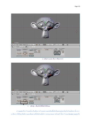 Page 123




                                                     2. ปรับคา Levels เปน 2 หรือมากกวา




                           3. คลิกปุม เพื่อปรับใหพื้นผิวใหโคงมน

         คา Levels ที่เรากําหนดนั้น เปนเพียงการกําหนดความละเอียดพื้นผิวที่แสดงอยูของวัตถุในวิวพอรตเทานั้น หาก
เราตองการใหวัตถุจริงมีความละเอียดตามที่เห็นดวยเมื่อทําการประมวลผลภาพไปแลว ใหเรากําหนด Render Levels ซึ่ง
 