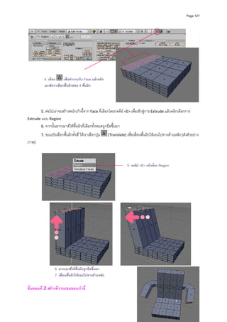 Page 127




            4. เลือก     เพื่อทํางานกับ Face แลวคลิก
            เมาสขวาเลือกพื้นผิวยอย 4 พื้นผิว


                                                                                                                            
                                                              
        5. ตอไปเราจะสรางพนักเกาอี้จาก Face ที่เลือกโดยกดคีย <E> เพื่อเขาสูการ Extrude แลวคลิกเลือกการ 
Extrude แบบ Region  
        6. จากนั้นลากเมาสใหพื้นผิวที่เลือกทั้งหมดถูกยืดขึ้นมา 

        7. ขณะยังเลือกพื้นผิวทั้งสี่ ใหเราเลือกปุม      (Translate) เพื่อเลื่อนพื้นผิวใหเอนไปทางดานหลัง (ดังตัวอยาง
ภาพ) 
         


                                                                        5. กดคีย <E> แลวเลือก Region




                                                                     




                                                                                                                    
                   6. ลากเมาสใหพื้นผิวถูกยืดขึ้นมา
                   7. เลื่อนพื้นผิวใหเอนไปทางดานหลัง

ขั้นตอนที่ 2 สรางที่วางแขนของเกาอี้ 
 