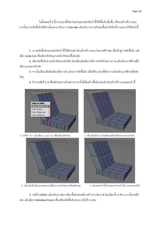 Page 128




                   ในขั้นตอนที ่ 2 นี้เราจะแบงพื้นผิวในสวนของพนักพิงเกาอี้ใหมีพื้นผิวเพิ่มขึ้น เพื่อจะสรางที่วางแขน 
จากนั้นเราจะดึงพื้นผิวที่สรางนั้นออกมาดวยการ Extrude แลวปรับการวางตัวของพื้นผิวใหเปนที่วางแขน ดังวิธีตอไปนี้  
             
             
             
             
             
            1. เราจะตัดพื้นผิวของพนักพิงเกาอี้ใหมีสวนสําหรับสรางที่วางแขน โดยกดคีย <K> เพื่อเขาสูการตัดพื้นผิว แลว
เลือก Loop Cut เพื่อเลือกตัดวัตถุตามหนาตัดของพื้นผิวเดิม  
         2. เลือกตัดพื้นผิวตามหนาตัดของพนักพิง โดยเลื่อนเสนสีมวงใหวางตัวดังตัวอยางภาพ แลวคลิกเมาสซายเพื่อ
เลือกแนวของหนาตัด  
         3. จากนั้นเลื่อนเสนสีเหลืองเพื่อวางตําแหนงการตัดพื้นผิว เมื่อไดตําแหนงที่ตองการแลวคลิกเมาสซายเพื่อตัด
วัตถุ 
         4. ทําตามขอที 1‐3 เพื่อตัดวัตถุตามตัวอยางภาพ ทั้งนี้เพื่อสรางพื้นผิวยอยสําหรับสรางที่วางแขนของเกาอี้ 
                        ่
 




                                                                                                                                    
1. กดคีย <K> แลวเลือก Loop Cut เพื่อเลือกตัดวัตถุ                      2. เลื่อนเสนสีมวง แลวคลิกเมาสซายเลือกแนวของหนาตัด




    3. เลื่อนเสนสีเหลืองตามตําแหนงที่ตองการแลวคลิกเมาสซายตัดวัตถุ
                                                                             4. ตัดวัตถสรางพืนผิวยอยสําหรับสรางที่วางแขนของเกาอี้
                                                                                               ้

            5. กดคีย <Shift> แลวคลิกเมาสขวาเลือกพื้นผิวสวนที่เราสรางจากขอ 1‐4 โดยเลือกทั้ง 2 ดาน จากนั้นกดคีย 
<E> แลวเลือก Individual Faces เพื่อเตรียมยืดพื้นผิวออกมาเปนที่วางแขน 
 