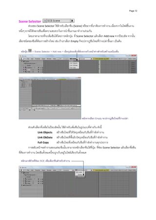 Page 12




Scene Selector                                         
         สวนของ Scene Selector ใชสําหรับเลือกซีน (Scene) หรือฉากที่เราตองการทํางาน เนื่องจากในไฟลชิ้นงาน
หนึ่งๆ อาจมีไดหลายซีนเพื่อความสะดวกในการนําชิ้นงานมาทํางานรวมกัน  
         โดยเราสามารถที่จะเพิ่มซีนไดโดยการคลิกปุม  ที่ Scene Selector แลวเลือก Add new จากปอบอัพ จากนั้น
เลือกชนิดของซีนที่ตองการสรางใหม เชน ถาเราเลือก Empty ก็จะปรากฏซีนใหมที่วางเปลาขึ้นมา เปนตน 
              
              
    คลิกปุม     > Scene Selector > Add new > เลือกรูปแบบซีนที่ตองการสรางหนาตางสําหรับสรางแอนิเมชัน
                                                                                                       ่




                                                                                                                         
              




                                                                  หลังจากเลือก Empty จะปรากฏซีนใหมที่วางเปลา

          สวนตัวเลือกที่เหลือในปอบอัพนั้น ใชสําหรับเพิ่มซีนในรูปแบบที่ตางกัน ดังนี้ 
                    Link Objects   สรางซีนใหมที่ใหวัตถุเหมือนกับซีนที่กําลังทํางาน 
                    Link ObData   สรางซีนใหมที่พื้นผิววัตถุเหมือนกับซีนที่กําลังทํางาน 
                    Full Copy         สรางซีนใหมที่เหมือนกับซีนที่กําลังทํางานทุกประการ 
          การสลับหนาจอทํางานของแตละซีนนั้น สามารถคลิกเลือกซีนไดที่ปุม  ที่ชอง Scene Selector แลวเลือกชื่อซีน
ที่ตองการทํางาน โดยซีนทั้งหมดนี้จะถูกเก็บอยูในไฟลเดียวกันทั้งหมด 
              
    คลิกเมาสซายที่ชอง SCE เพื่อเลือกซีนสําหรับทํางาน
            
              




                                                                                                                         
 
 