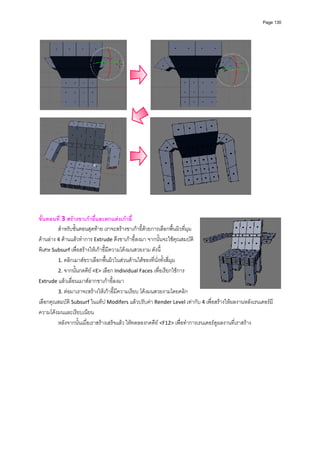 Page 130




 
 
ขั้นตอนที่ 3 สรางขาเกาอี้และตกแตงเกาอี้ 
         สําหรับขั้นตอนสุดทาย เราจะสรางขาเกาอี้ดวยการเลือกพื้นผิวที่มุม
ดานลาง 4 ดานแลวทําการ Extrude ดึงขาเกาอี้ลงมา จากนั้นจะใชคุณสมบัติ
พิเศษ Subsurf เพื่อสรางใหเกาอี้มีความโคงมนสวยงาม ดังนี้  
         1. คลิกเมาสขวาเลือกพื้นผิวในสวนดานใตของที่นั่งทั้งสี่มุม  
         2. จากนั้นกดคีย <E> เลือก Individual Faces เพื่อเรียกใชการ 
Extrude แลวเลื่อนเมาสลากขาเกาอี้ลงมา 
         3. ตอมาเราจะสรางใหเกาอี้มีความเรียบ โคงมนสวยงามโดยคลิก
เลือกคุณสมบัติ Subsurf ในแท็ป Modifers แลวปรับคา Render Level เทากับ 4 เพื่อสรางใหผลงานหลังเรนเดอรมี
ความโคงมนและเรียบเนียน 
         หลังจากนั้นเมื่อเราสรางเสร็จแลว ใหทดลองกดคีย <F12> เพื่อทําการเรนเดอรดูผลงานที่เราสราง 
 