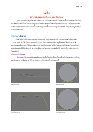 Page 133




                                          บทที่ 6
                              สรางโมเดลแบบ Curve และ Surface
         นอกจากการสรางวัตถุในโครงสราง Mesh แลว ยังมีโครงสรางของเสน Curve และพื้นผิว Surface ที่เหมาะกับ
การใชสรางโมเดลที่มีสวนโคงมากและมีรูปรางไมแนนอน โดยเราจะไดเขาใจถึงการทํางานกับเสน Curve และวิธีการขึ้น
โมเดลโดยใชเสน Curve เปนแบบ จากนั้น เราจะเรียนรูวิธีการขึ้นโมเดลจากกลุมวัตถุ NURBS ที่อยูภายใตเมนู Surface 
ในตอนทายของบทนี้ 
 
รูจักกับเสน Curve 
       การสรางวัตถุในโปรแกรม  นอกจากวัตถุ  ที่กลาวมาแลว เรายังสามารถสรางวัตถุจากเสน
  ชนิดตางๆ ได ซึ่งการทํางานกับเสน  เหมาะสําหรับการสรางวัตถุที่เนนความโคงมนมาก เราใช
ประโยชนจากเสน  ไดมากมายเชน การสรางใหเปนตัวอักษร โลโก หรืออาจจะใชเปนเสนทางในการสรางการ
เคลื่อนที่ของวัตถุก็ได ซึ่งตอไปนี้เราจะมาเรียนรูจักการสรางและการปรับแตงเสนโคง เพื่อเปนพื้นฐานสําหรับการขึ้น
โมเดลตอไป
ชนิดของเสน Curve 
           เสน Curve ในโปรแกรม Blender มีทั้งหมด 5 ชนิด ซึ่งแตละชนิดจะมีโครงสรางเสน Curve และการปรับแตง
แตกตางออกไป แตเสน Curve ที่สรางมานั้นสามารถใชงานไดเหมือนกันหมด ดังนี้ 




Bezier Curve                                                               Bezier Circle




NURBS Curve                                                                NURBS Circle
 