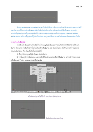 Page 134




                                                                            Path
         
         สําหรับ Bezier Curve และ Bezier Circle เปนเสนโคงที่เหมาะสําหรับการสรางตัวอักษรและการออกแบบโลโก
และยังสามารถใชในการสรางเสน Path เพื่อเปนเสนบังคับเสนทางในการทําแอนนิเมชั่นได เนื่องจากสามารถปรับ
รายละเอียดของรูปแบบหรือรูปรางของเสนไดงาย ดวยการดัดแขนของจุด แตสําหรับ NURBS Curve และ NURBS 
Circle เหมาะสําหรับการขึ้นรูปทรงที่มีรูปรางไมแนนอน เชน รูปทรงโคงอยางการสรางโมเดลเมาส หมอน ชอน เปนตน


การสรางเสน Curve 
        การสรางเสน Curve ทําไดโดยเลือกคําสั่งจากเมนู Add>Curve เราจะพบกับปอบอัพใหเลือกวาจะสรางเสน 
Curve ลักษณะใด สําหรับตัวอยางนี้ เราจะเลือกสรางเสน Curve แบบ Bezier Curve เพื่อศึกษาการทํางานและการ
ควบคุมเสน Curve ดวย Handle ดังขั้นตอนตอไปนี้ 
        1. เลือกคําสั่งจากเมนู Add>Curve>Bezier Curve 
        2. จากนั้นจะปรากฏเสน Curve บนวิวพอรต ใหเราคลิกเมาสขวาเลือกที่เสน Curve แลวจะปรากฏจุดควบคุม
หรือ Control Vertex และแขนควบคุมหรือ Handle 




                                                                                                                  
 
                          สราง Bezier Curve โดยใชคําสั่ง Add>Curve>Bezier Curve




                                                       เสนโคง Bezier Curve จะปรากฏ
 