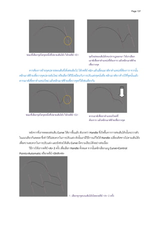 Page 137




                                                                                                                        
       ขณะที่เลือกจุดใดจุดหนึงที่ปลายเสนโคง ใหกดคีย <E>
                             ่                                      จุดใหมของเสนโคงจะปรากฏออกมา ใหเราเลือก
                                                                    เมาสเพื่อหาตําแหนงที่ตองการ แลวคลิกเมาสซาย
          
                                                                    เพื่อวางจุด
          
        หากตองการยายจุดปลายของเสนที่เพิ่งตอเติมไป ใหกดคีย <G> แลวเลื่อนเมาสหาตําแหนงที่ตองการ จากนั้น
คลิกเมาสซายเพื่อวางจุดปลายอันใหม หรือเลือกใชวิธีเหมือนกับการปรับแตงจุดนั่นคือ คลิกเมาสขวาคางไวที่จุดนั้นแลว
ลากเมาสเพื่อหาตําแหนงใหม แลวคลิกเมาสซายเพื่อวางจุดก็ไดเชนเดียวกัน 




                                                                                                            
      ขณะที่เลือกจุดใดจุดหนึ่งทีปลายเสนโคง ใหกดคีย <G>
                                ่                                   ลากเมาสเพื่อหาตําแหนงใหมที่
                                                                    ตองการ แลวคลิกเมาสซายเพื่อวางจุด


         หลังจากที่เราทดลองตอเสน Curve ใหยาวขึ้นแลว สังเกตวา Handle ที่เกิดขึ้นจากการตอเสนโคงนั้นจะวางตัว
ในแนวเดียวกันตลอด ซึ่งทําใหไมสะดวกในการปรับแตง ดังนั้นเรามีวิธีการแกไขให Handle เปลี่ยนทิศทางไปตามเสนโคง
เพื่อความสะดวกในการปรับแตง และยังชวยใหเสน Curve มีความเรียบโคงอยางตอเนื่อง  
         วิธีการใหเรากดคีย <A> 2 ครั้ง เพื่อเลือก Handle ทั้งหมด จากนั้นคลิกเลือกเมนู Curve>Control 
Points>Automatic หรือกดคีย <Shift+H>  
                               




                                                 1. เลือกทุกจุดบนเสนโคงโดยกดคีย <A> 2 ครั้ง
 