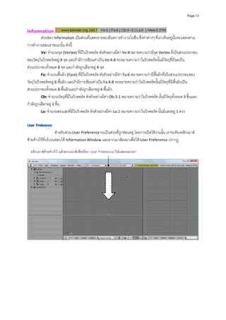 Page 13




Information                                                                                       
          สวนของ Information เปนสวนที่แสดงรายละเอียดการทํางานในซีน ซึ่งคาตางๆ ที่เราเห็นอยูนั้นจะแสดงตาม
การทํางานของเราขณะนั้น ดังนี้ 
          Ve: จํานวนจุด (Vertex) ที่มีในวิวพอรต ดังตัวอยางมีคา Ve:8 หมายความวามีจุด Vertex ที่เปนสวนประกอบ
ของวัตถุในวิวพอรตอยู 8 จุด และถามีการเขียนคาเปน Ve:4‐8 จะหมายความวาในวิวพอรตนั้นมีวัตถุที่มีจุดเปน
สวนประกอบทั้งหมด 8 จุด และกําลังถูกเลือกอยู 4 จุด 
          Fa: จํานวนพื้นผิว (Face) ที่มีในวิวพอรต ดังตัวอยางมีคา Fa:6 หมายความวามีพื้นผิวที่เปนสวนประกอบของ
วัตถุในวิวพอรตอยู  6 พื้นผิว และถามีการเขียนคาเปน Fa:4‐8 จะหมายความวาในวิวพอรตนั้นมีวัตถุที่มีพื้นผิวเปน
สวนประกอบทั้งหมด 8 พื้นผิวและกําลังถูกเลือกอยู 4 พื้นผิว 
          Ob: จํานวนวัตถุที่มีในวิวพอรต ดังตัวอยางมีคา Ob:3‐1 หมายความวาในวิวพอรต นั้นมีวัตถุทั้งหมด 3 ชิ้นและ
กําลังถูกเลือกอยู 1 ชิ้น 
          La: จํานวนของแสงที่มีในวิวพอรต ดังตัวอยางมีคา La:1 หมายความวาในวิวพอรต นั้นมีแสงอยู 1 ดวง 
                                                                                                        
            
 
                    สําหรับสวน User Preference จะเปนสวนที่ถูกซอนอยู โดยการเปดใชงานนั้น เราจะตองคลิกเมาส
ซายคางไวที่บริเวณขอบใต Information Window และลากเมาสลงมาเพื่อให User Preference ปรากฏ 
            
    คลิกเมาสซายคางไว แลวลากเมาสเพื่อเรียก User Preference ใหแสดงออกมา
            
            




                                                                                                                       
 
 
 