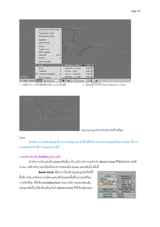 Page 141




                                                                                                             
1. กดคีย <A> 2 ครั้งเพื่อเลือกเสน Curve ทั้งเสน           2. เลือกเมนู Curve>Snap>Selection--->Grid




                                                           จุดทุกจุดจะถูกตรึงเขากับเสนกริดที่ใกลที่สุด
           
Note: 
        สําหรับการวาดเสน Curve นั้น ควรวาดในมุมมอง 2 มิติ เพื่อใหเราสามารถควบคุมจุดไดอยางแมนยํา ซึ่งการ
ควบคุมจุดจะทําไดยากในมุมมอง 3 มิติ  

การปรับแตงเสน Curve รูปแบบอื่น 
          สําหรับการปรับแตงเสน Curve ชนิดอื่นๆ นั้น จะมีการทํางานคลายกับ Bezier Curve ที่ใชเปนตัวอยางดังที่
ผานมา แตสําหรับรายละเอียดที่แตกตางกันของเสน Curve แตละเสนนั้น มีดังนี ้  
                      Bezier Circle เนื่องจากเปนเสน Curve รูปทรงปดที่มี
พื้นที่ภายใน เราจึงสามารถเลือกแสดงหรือไมแสดงพื้นที่ในวงกลมไดโดย
การคลิกที่ปุม  ที่หัวขอ Curve&Surface สวนการจัดการรูปทรงของเสน 
Curve ชนิดนี้จะใชคําสั่งเหมือนกันกับ Bezier Curve ที่ไดเรียนรูสวนแรก  
           
           
           
           
 