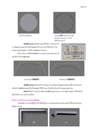 Page 142




                                                                                                
          
           เลือกใหแสดงพืนที่ปด
                         ้                                   คลิกปุม         เลือกใหแสดงเสน
          
          
                                                             ขอบในลักษณะดังภาพ โดยที่
                                                             พื้นที่ปดถูกซอนไว
                  NURBS Curve เปนเสน Curve ที่มีหลักการปรับแตงตาง
จาก Bezier Curve คือจะไมมี Handle ใหควบคุม แตจะใชคําสั่งตางๆ ใน
สวนของ Curve tools ภายใตสวน Editing ควบคุมแทน   
         ซึ่งถาเราตองการใหเสน NURBS บรรจบจุดปลายของจุดควบคุม ให
คลิกเลือกคําสั่ง endpointU  
          




                                                                                                                         
          
                   กอนคลิกปุม                                               หลังคลิกปุม

                   NURBS Circle เมื่อคลิกสรางก็จะไดรูปวงกลมเหมือนกับ Bezier Circle แตวิธการปรับแตงจะ
                                                                                           ี
เหมือนกับ NURBS Curve คือไมมี Handle ใหใชปรับแตง ตองเลือกปรับแตงใน Curve tools แทน 
                 Path ซึ่งมีหลักการปรับแตงเหมือน NURBS Curve ทุกประการแต Path จะมีรูปรางเบื้องตนเปน
เสนตรงใหเราสามารถปรับแตงไดเอง 
          
ตัวอยางการสรางโมเดลจากเสน Curve 
           ในหัวขอนี้เราจะมาเรียนรูวิธีการสรางพื้นผิวขึ้นมาจากเสน Curve โดยจะสรางทอสงน้ําที่มีหนาตัดเปนรูป
สี่เหลี่ยม ดังภาพ 




                                                                                                                
 