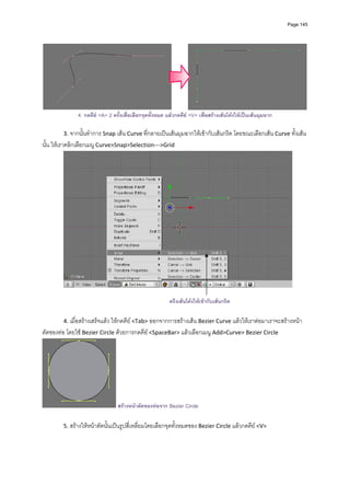 Page 145




              4. กดคีย <A> 2 ครั้งเพื่อเลือกจุดทั้งหมด แลวกดคีย <V> เพื่อสรางเสนโคงใหเปนเสนมุมฉาก
         
        3. จากนั้นทําการ Snap เสน Curve ที่กลายเปนเสนมุมฉากใหเขากับเสนกริด โดยขณะเลือกเสน Curve ทั้งเสน
นั้น ใหเราคลิกเลือกเมนู Curve>Snap>Selection‐‐‐>Grid 




                                                                                                               

                                                         ตรึงเสนโคงใหเขากับเสนกริด

        4. เมื่อสรางเสร็จแลว ใหกดคีย <Tab> ออกจากการสรางเสน Bezier Curve แลวใหเราตอมาเราจะสรางหนา
ตัดของทอ โดยใช Bezier Circle ดวยการกดคีย <SpaceBar> แลวเลือกเมนู Add>Curve> Bezier Circle 




                                สรางหนาตัดของทอจาก Bezier Circle

        5. สรางใหหนาตัดนั้นเปนรูปสี่เหลี่ยมโดยเลือกจุดทั้งหมดของ Bezier Circle แลวกดคีย <V> 
 
