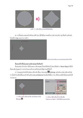 Page 146




                                                                                                 
                                      กดคีย <V> เพื่อเปลี่ยนวงกลมใหเปนสี่เหลี่ยม
          
          
         6. จากนั้นยอขนาดของหนาตัดโดยกดคีย <S> เพื่อใหมีขนาดพอดีกันการสรางทอ (ดังภาพ) เมื่อสรางเสร็จแลว 
ใหกดคีย <Tab> ออกจากการสราง 




                                                                       ปรับขนาดของเสนแนวยาวของทอและเสนหนาตัด

          ขั้นตอนที ่ 2 ขึ้นโมเดลตามเสน Curve ที่เตรียมไว  
          ขั้นตอนตอมาก็จะเปนการขึ้นโมเดลจากเสน Curve ทั้งสองที่เตรียมไว โดยจะใชหลักการ Bevel Object เพื่อให
ทั้งสองเสน Curve ทํางานรวมกันจนกระทั่งกลายเปนโมเดลในที่สุด โดยมีวิธีดังนี้ 
         1. กําหนดรูปหนาตัดใหกับเสนทางที่เราสรางขึ้นมา โดยกดปุม         (Editing)  แลวคลิกเมาสขวาเลือกหนาตัด 
จากนั้นเขาไปเปลี่ยนชื่อของหนาตัดในแท็ป Link and Material โดยเลือกชื่อสั้นๆ งายๆ เพื่อจะระบุชื่อในขั้นตอนตอไปได
งาย ดังภาพ 




                                                                                                             
           1.1 คลิกเมาสขวาเลือกหนาตัด แลวเขาสูการแกไข         1.2 คลิกเมาสซายเพื่อเขาไปเปลี่ยนชื่อ
             ชื่อในปุม                                             ในตัวอยางเราพิมพ C ใหเปนชื่อใหมของหนาตัด

          
 