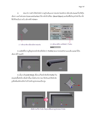 Page 147




         2.         ตอมาทําการสรางใหหนาตัดทํางานคูกับเสนแนวยาวของทอ โดยคลิกขวาเลือกเสน Curve ที่จะใชเปน
เสนทาง และในสวนของ Curve and Surface ใหเราคลิกซายที่ชอง  (Bevel Object) และพิมพชื่อวัตถุหนาตัด ซึ่งเราตั้ง
ชื่อใหใหมเปน C ลงไป แลวกดคีย <Enter> 
          




           2.1 คลิกเมาสขวาเลือกเสนทางของทอ                2.2 คลิกเมาสซาย แลวพิมพ C ในชอง
          
          
         3. ผลลัพธที่ปรากฏคือรูปทรงหนาตัด (หรือเรียกวา Profile) ของเราจะทอดตัวตามแนวเสน curve ที่เปน
เสนทางที่กําหนดไว 




                                                                                              
          
         4. เมื่อเราเขาสู Edit Mode เพื่อจะแกไขหนาตัดหรือ Profile ก็จะ
สงผลตอพื้นผิวที่เราเพิ่งสรางขึ้นมานั้นดวย ดังภาพเราไดปรับแตงใหหนาตัด
รูปสี่เหลี่ยมมีสวนโคงเวาเขาไปคลายรูปทรงขนมเปยกปูน 
          
          
          
          




                                                                                                  
                                เมื่อมีการแกไข Profile วัตถุจะเปลี่ยนตามรูปทรงของ Profile

          
          
          
          
          
 