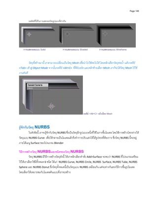 Page 148



         ผลลัพธที่ไดในการแสดงผลวัตถุรูปแบบที่ตางกัน




                                                                                                                     
    การแสดงผลแบบ Solid                            การแสดงผลแบบ Shaded           การแสดงผลแบบ Wireframe



          วัตถุที่สรางมานี้ เราสามารถเปลี่ยนเปนวัตถุ Mesh เพื่อนําไปใชตอไปได โดยคลิกเลือกวัตถุทอน้ํา แลวกดคีย 
<Tab> เขาสู Object Mode จากนั้นกดคีย <Alt+C>  ที่คียบอรด และคลิกซายเลือก Mesh เราก็จะไดวัตถุ Mesh ไวใช
งานทันที 




                                                                 กดคีย <Alt+C> แลวเลือก Mesh



รูจักกับวัตถุ NURBS 
         ในหัวขอนี้ เราจะรูจักกับวัตถุ NURBS ซึ่งเปนวัตถุอีกรูปแบบหนึ่งที่ใชในการขึ้นโมเดล โดยใชการสรางโครงรางให
วัตถุแบบ NURBS Curve  เพื่อใหกลายเปนโมเดลแลวจึงทําการปรับแตงใหไดรูปทรงที่ตองการ ซึ่งวัตถุ NURBS นี้จะอยู
ภายใตเมนู Surface ของโปรแกรม Blender 
          
วิธีการสรางวัตถุ NURBSและชนิดของวัตถุ NURBS  
           วัตถุ NURBS มีวิธีการสรางวัตถุดังนี ้ ใหเราคลิกเลือกคําสั่ง Add>Surface จะพบวา NURBS ที่โปรแกรมเตรียม
ไวใหเราเลือกใชมีทั้งหมด 6 ชนิด ไดแก  NURBS Curve, NURBS Circle, NURBS  Surface, NURBS Tube, NURBS 
Sphere และ NURBS Donut ซึ่งวัตถุทั้งหมดนี้เปนวัตถุแบบ NURBS เหมือนกัน แตจะตางกันตรงวิธีการขึ้นรูปโมเดล 
โดยเลือกใหเหมาะสมกับโมเดลตนแบบที่เราจะสราง 
 
