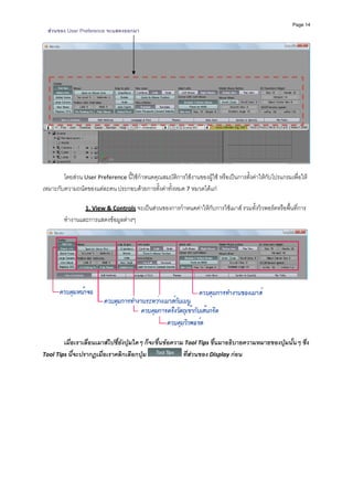Page 14
    สวนของ User Preference จะแสดงออกมา




                                                                                                                   
 
        โดยสวน User Preference นี้ใชกําหนดคุณสมบัติการใชงานของผูใช หรือเปนการตั้งคาใหกับโปรแกรมเพื่อให
เหมาะกับความถนัดของแตละคน ประกอบดวยการตั้งคาทั้งหมด 7 หมวดไดแก 
           
                  1. View & Controls จะเปนสวนของการกําหนดคาใหกับการใชเมาส รวมทั้งวิวพอรตหรือพื้นที่การ
          ทํางานและการแสดงขอมูลตางๆ  




                                                                                                                   
                   
        เมื่อเราเลื่อนเมาสไปชี้ยังปุมใดๆ ก็จะขึ้นขอความ Tool Tips ขึ้นมาอธิบายความหมายของปุมนั้นๆ ซึง 
                                                                                                        ่
Tool Tips นี้จะปรากฏเมื่อเราคลิกเลือกปุม                  ที่สวนของ Display กอน 
           
           
           
           
           
           
           

 
           
 