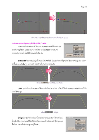 Page 150




                                                                                                                  

                              คลิกเมาสเลือกจุดที่ตองการ แลวลากเมาสเพื่อยายเสน Curve

กําหนดคารายละเอียดของเสน NURBS Curve 
         เราสามารถกําหนดคาตางๆ ใหกับเสน NURBS Curve ไดมากขึ้น โดย
ขณะที่เราอยูที่ Edit Mode ใหเราเลือกที่แท็ป Curves Tools แลวปรับคา
รายละเอียดของเสน NURBS Curve เพิ่มเติม เชน  
           
           
          Endpoint U ใชสําหรับนําจุดเริ่มตนของเสน NURBS Curve มาวางไวที่จุดแรกที่ใชในการควบคุมเสน และนํา
จุดสิ้นสุดของเสน Curve มาวางไวที่จุดสุดทายที่ใชในการควบคุมเสน 




                                                                                                                  
                                      เลือกปุม             ในแท็ป Curves Tools

          Order U จะเปนการกําหนดความโคงของเสน โดยถาคาเทากับ 2 ก็จะทําใหเสน NURBS Curve นั้นแนบไปกับ
เสนที่ใชควบคุม 




                                                                                                                  
 
                                                  ปรับคา          เปน 2

          Weight จะเปนการกําหนดคาน้ําหนักในการควบคุมเสน ซึ่งถามีคานอย
น้ําหนักก็นอย การควบคุมใหเสนไปตามที่เราลากเมาสก็จะนอย แตถามีคามากแรง
ดึงก็จะมากตาม ซึ่งคามาตรฐานอยูท ี่ 1.00  
 