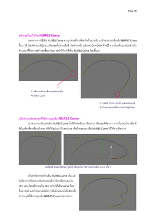 Page 151



          
          
          
          
สรางจุดใหมใหกับ NURBS Curve 
           นอกจากการใชเสน NURBS Curve ตามรูปทรงที่เราเพิ่งสรางขึ้นมาแลว เรายังสามารถเพิ่มเสน NURBS Curve 
ขึ้นมาได โดยคลิกเมาสปุมขวาเลือกจุดที่ปลายเสนขางใดขางหนึ่ง แลวกดแปน <Ctrl> คางไว จากนั้นคลิกเมาสปุมซายใน
ตําแหนงที่ตองการสรางจุดขึ้นมาใหม จะทําใหเราไดเสน NURBS Curve ใหมขึ้นมา  




             1. คลิกเมาสขวาเลือกจุดปลายเสน
             NURBS Curve
                                                                                                                         
 
                                                                               2. กดคีย <Ctrl> คางไว แลวคลิกเมาส
                                                                               ซายในตําแหนงทีตองการสรางจุดใหม
                                                                                               ่
          
          
ปรับตําแหนงของจุดที่ใชควบคุมเสน NURBS Curve  
          เราสามารถปรับแตงเสน NURBS Curve นั้นไดโดยคลิกเมาสปุมขวา เลือกจุดที่ตองการ จากนั้นกดแปน <G> ที่
คียบอรดเพื่อเคลื่อนยายจุด หรือใชอุปกรณ Translate เพื่อยายจุดและเสน NURBS Curve ใหไดตามตองการ 




                                                                                                                         
                          เคลื่อนยายและปรับแตงจุดไดเหมือนกับการทํางานกับเสน Curve อื่นๆ

         ถาเราตองการสรางเสน NURBS Curve เพิ่ม แต
ไมตองการเสียเวลาปรับตําแหนงอีก ใหเราเลือกกดแปน 
<E> แทน โดยเมื่อกดแปน <E> เราจะไดเสน Curve ใหม
ขึ้นมาทันที และโปรแกรมยังใหเราไดเลื่อนเมาสไดอิสระเพื่อ
จะวางจุดที่ใชควบคุมเสน NURBS Curve โดยการลาก
 