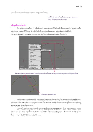 Page 152




เมาสเพื่อหาตําแหนงที่ตองการ แลวคลิกเมาสปุมซายเพื่อวางจุด  
          
                                                                กดคีย <E> เลือกสรางจุดใหมและวางจุดตามตําแหนง
                                                                ตางๆ อยางอิสระในขันตอนเดียว
                                                                                    ้
                                                                 

เพิ่มจุดขึ้นระหวางเสน 
           ถาเราตองการเพิ่มจุดขึ้นระหวางเสน NURBS Curve สามารถทําไดโดยคลิกที่จุดควบคุมเสน Curve ดานหนึ่ง 
และกดแปน <Shift> ที่คียบอรด แลวคลิกที่จุดอีกดานหนึ่งของเสน NURBS Curve นั้น จากนั้นใชคําสั่ง 
Surface>Segment>Subdivide ก็จะเปนการสรางจุดใหมในเสน NURBS Curve ที่เราตองการ  




                                                                                                           
      คลิกเลือกจุดควบคุมสองจุดที่ตองการสรางจุดใหมระหวางนั้น แลวใชคําสั่ง Surface>Segment>Subdivide เพิ่มจุด




                                                   เราจะไดจุดใหมเพิ่มเขามา

          โดยโปรแกรมจะแบงเสน NURBS Curve ออกเปนสองสวนโดยการสรางจุดใหมตรงกลางเสน NURBS Curve 
หรือเลือกกดแปน <W> แลวคลิกเมาสปุมซายเลือกคําสั่ง Subdivide เพื่อสรางจุดใหมไดเชนกัน (ซึ่งคลายกับการสรางจุด
ของเสน Curve ขางตนที่เรากลาวมา)  
          นอกจากนั้นเรายังสามารถเลือกคําสั่ง Subdivide ซ้ําๆ ในเสน NURBS Curve นั้นได เพื่อแบงจุดยอยลงไปอีก 
หรือกดแปน <A> เพื่อเลือกจุดทั้งหมดในเสน Curve แลวใชคําสั่ง Surface > Segment > Subdevide เพื่อสรางจุดใหม
ขึ้นระหวางทุกๆ เสน NURBS Curve ยอยไดเชนกัน 
          
 