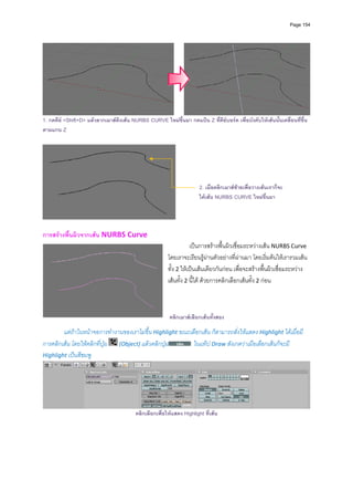 Page 154




                                                                                                                             
1. กดคีย <Shift+D> แลวลากเมาสดึงเสน NURBS CURVE ใหมขึ้นมา กดแปน Z ที่คียบอรด เพื่อบังคับใหเสนนั้นเคลื่อนที่ขึ้น
ตามแกน Z




                                                                        2. เมื่อคลิกเมาสซายเพื่อวางเสนเราก็จะ
                                                                        ไดเสน NURBS CURVE ใหมขึ้นมา




การสรางพื้นผิวจากเสน NURBS Curve 
                                                                    เปนการสรางพื้นผิวเชื่อมระหวางเสน NURBS Curve 
                                                         โดยเราจะเรียนรูผานตัวอยางที่ผานมา โดยเริ่มตนใหเรารวมเสน
                                                         ทั้ง 2 ใหเปนเสนเดียวกันกอน เพื่อจะสรางพื้นผิวเชื่อมระหวาง
                                                         เสนทั้ง 2 นี้ได ดวยการคลิกเลือกเสนทั้ง 2 กอน 
                                                                   
                                                                   
                                                                   
                                                          คลิกเมาส เลือกเสนทั้งสอง
          
        แตถาในหนาจอการทํางานของเราไมขึ้น Highlight ขณะเลือกเสน ก็สามารถสั่งใหแสดง Highlight ไดเมื่อมี
การคลิกเสน โดยใหคลิกที่ปุม   (Object) แลวคลิกปุม       ในแท็ป Draw สังเกตวาเมือเลือกเสนก็จะมี 
Highlight เปนสีชมพู 




                                                                                                                             
                                          คลิกเลือกเพื่อใหแสดง Highlight ที่เสน
 