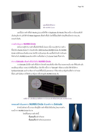 Page 156




                                                    แสดงพืนผิวที่เกิดจาก
                                                           ้
                                                 
                                                    เสน NURBS Curve
          
          และนี้เปนการสรางพื้นผิว Nurbs รูปแบบหนึ่งที่ใชการ Duplicate เสน Nurbs ใหขนาดนั้น จากนั้นรวมเสนให
เปนวัตถุเดียวกัน แลวใชคําสั่ง Make Segment เพื่อสรางพื้นผิว โดยวิธีนี้นิยมใชสรางวัตถุที่ตองมีโครงรางกอน เชน 
รถยนต เปนตน 
          
การสรางวัตถุจาก NURBS Circle 
          ตอไปเราจะรูจักกับการสรางพื้นผิวอีกวิธีหนึ่ง โดยคราวนี้เราจะมารูจักกับการสราง
พื้นผิวดวย Nurbs Circle บาง โดยคลิกเลือก ADD>Surface>NURBS Circle เสน NURBS 
Circle จะมีลักษณะเปนเสนวงกลม โดยวิธีการปรับแตงจุด เสน และพื้นผิวก็จะมีการปรับแตง
ที่คลายกันกับ NURBS Curve สังเกตไดจากเครื่องมือตางๆ ใน Curve Tools ที่ไมตางกัน   
          
ทําการ Extrude เพื่อสรางพื้นผิวใหกับ NURBS Circle 
          การ Extrude เปนวิธีการสรางพื้นผิวจากโครงสรางของเสนที่เราเลือก ซึ่งเราจะลองกดแปน <E> ที่คียบอรด แลว
ลองเลื่อนเมาสไปมา จะพบวาเกิดพื้นผิวขึ้นมา เรียกวิธีการนี้วาการ “Extrude” หรือสามารถเรียกใชคําสั่งไดจาก 
Surface>Extrude และถาเราตองการกําหนดใหพื้นผิวนั้นแสดงออกมา ก็ใหเราคลิกเมาสปุมซายเพื่อทําการกําหนด
พื้นผิว แตถาไมตองการก็ใหคลิกเมาสปุมขวาเพื่อกลับสูเสน NURBS Circle เดิม 




                                                                                              
                    กดคีย <E> แลวเลื่อนเมาสเพื่อทําการ Extrude สรางพื้นผิวใหกับเสน NURBS Circle


ทดลองสรางโมเดลจาก NURBS Circle ดวยหลักการ Extrude 
         สําหรับในตัวอยางนี้ เราจะมาเรียนรูวิธีการสรางพื้นผิวใหเปนวัตถุ โดยเราจะสราง
ขวดน้ําจาก NURBS Circle ดังภาพ  
                  โดยมีขั้นตอนการสรางดังนี้ 
                            ขั้นตอนที ่ 1 สรางกนขวด 
                            ขั้นตอนที ่ 2 สรางตัวขวดและคอขวด 
 